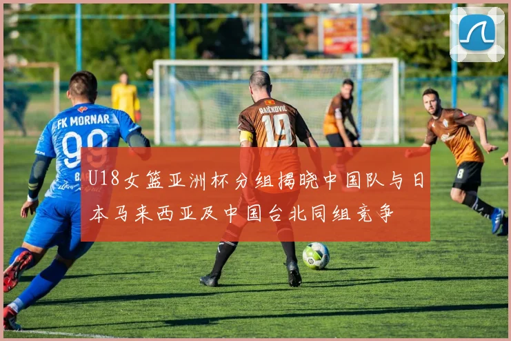 U18女篮亚洲杯分组揭晓中国队与日本马来西亚及中国台北同组竞争
