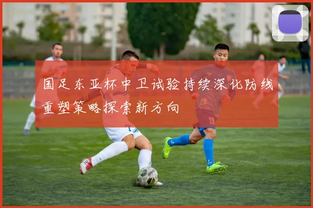 国足东亚杯中卫试验持续深化防线重塑策略探索新方向