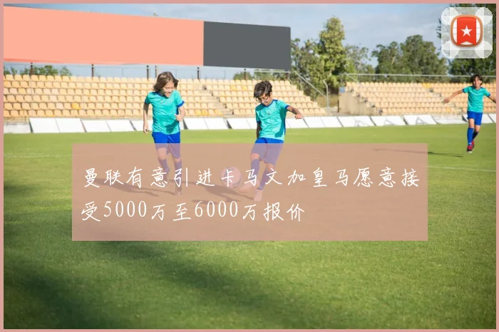 曼联有意引进卡马文加皇马愿意接受5000万至6000万报价
