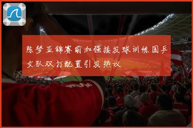 陈梦亚锦赛前加强接发球训练国乒女队双打配置引发热议