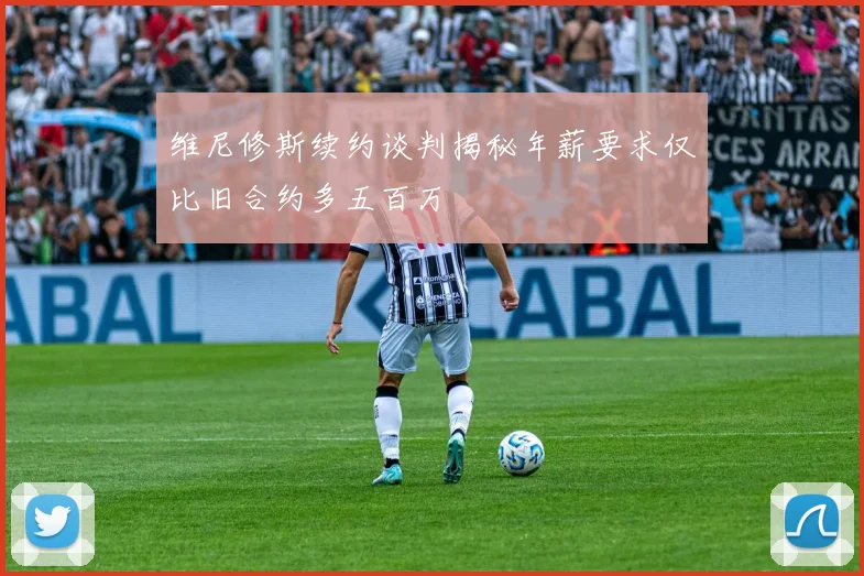 维尼修斯续约谈判揭秘年薪要求仅比旧合约多五百万