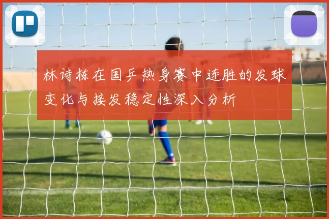 林诗栋在国乒热身赛中连胜的发球变化与接发稳定性深入分析
