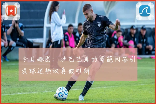 今日趣图：沙巴巴库的奇葩问答引发球迷热议真假难辨